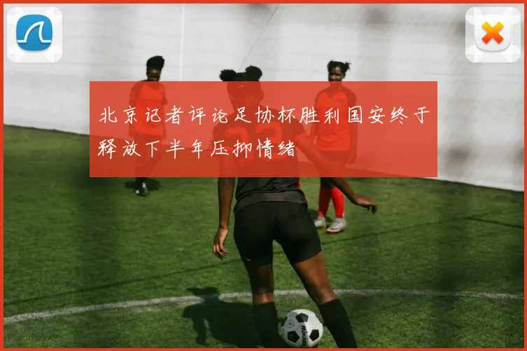 北京记者评论足协杯胜利国安终于释放下半年压抑情绪