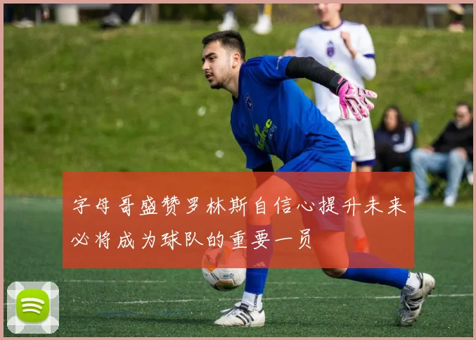 字母哥盛赞罗林斯自信心提升未来必将成为球队的重要一员