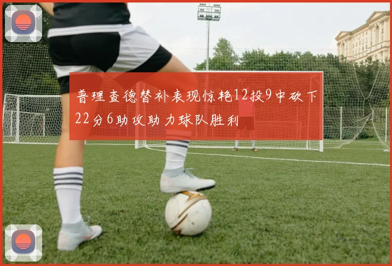 普理查德替补表现惊艳12投9中砍下22分6助攻助力球队胜利