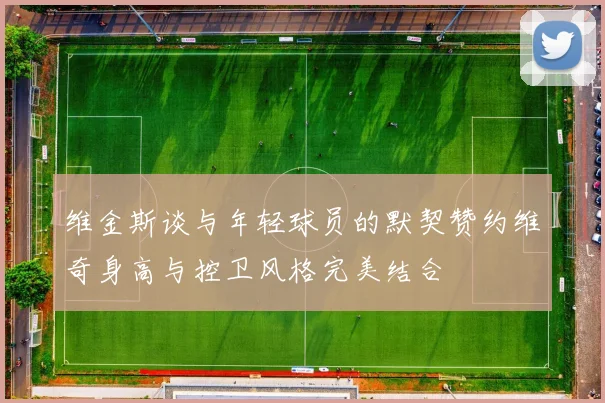 维金斯谈与年轻球员的默契赞约维奇身高与控卫风格完美结合