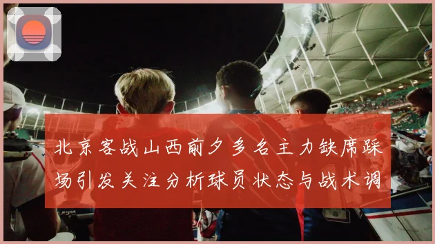 北京客战山西前夕多名主力缺席踩场引发关注分析球员状态与战术调整