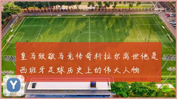 皇马致敬马竞传奇科拉尔离世他是西班牙足球历史上的伟大人物