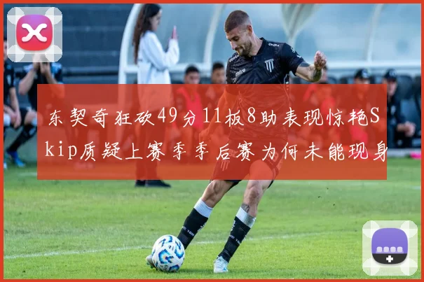 东契奇狂砍49分11板8助表现惊艳Skip质疑上赛季季后赛为何未能现身