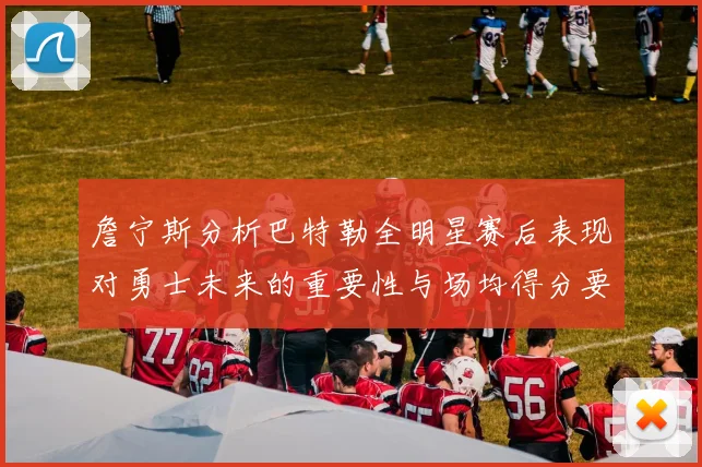 詹宁斯分析巴特勒全明星赛后表现对勇士未来的重要性与场均得分要求