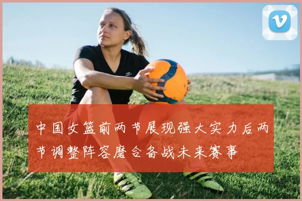 中国女篮前两节展现强大实力后两节调整阵容磨合备战未来赛事