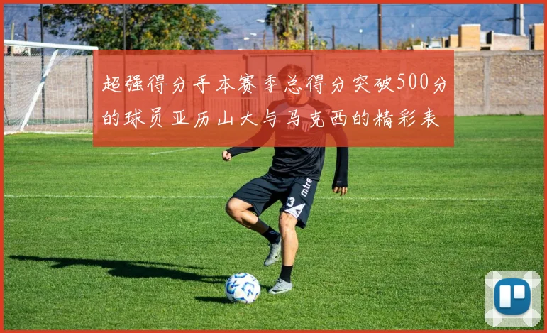 超强得分手本赛季总得分突破500分的球员亚历山大与马克西的精彩表现分析