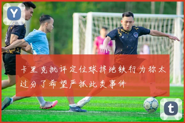 卡里克批评定位球挤地铁行为称太过分了希望严抓此类事件