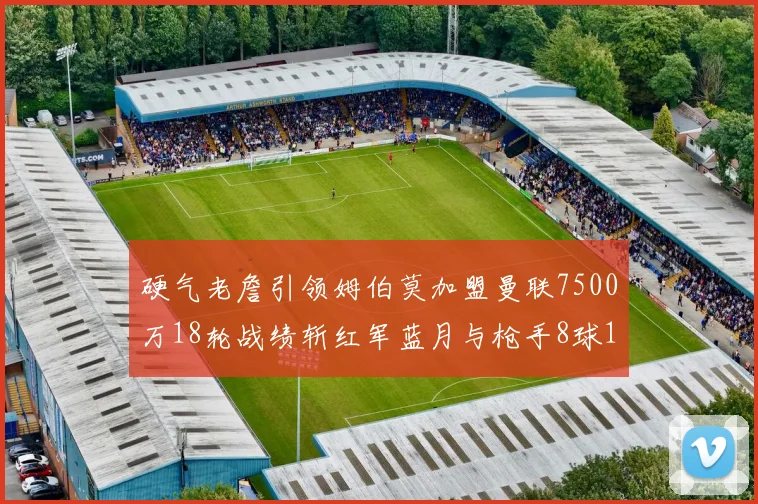硬气老詹引领姆伯莫加盟曼联7500万18轮战绩斩红军蓝月与枪手8球1助