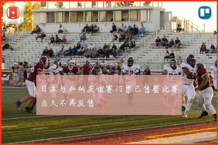 日本与加纳友谊赛门票已售罄比赛当天不再发售