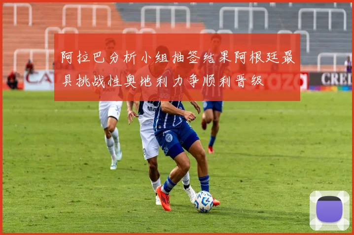 阿拉巴分析小组抽签结果阿根廷最具挑战性奥地利力争顺利晋级
