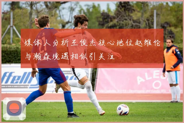 媒体人分析王俊杰核心地位赵维伦与瀚森境遇相似引关注
