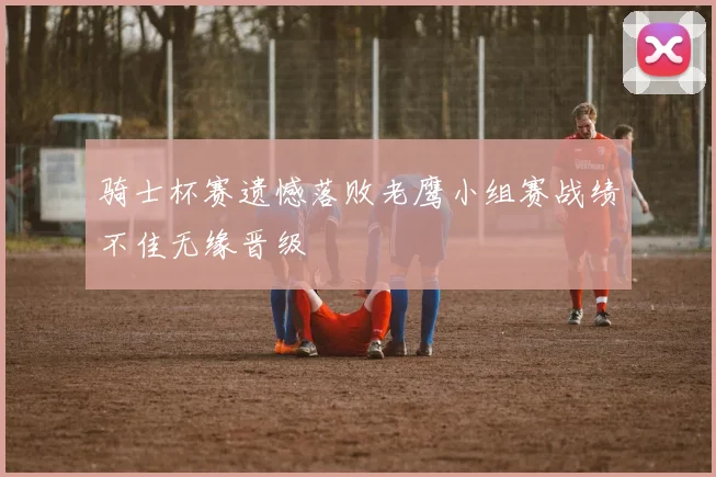 骑士杯赛遗憾落败老鹰小组赛战绩不佳无缘晋级