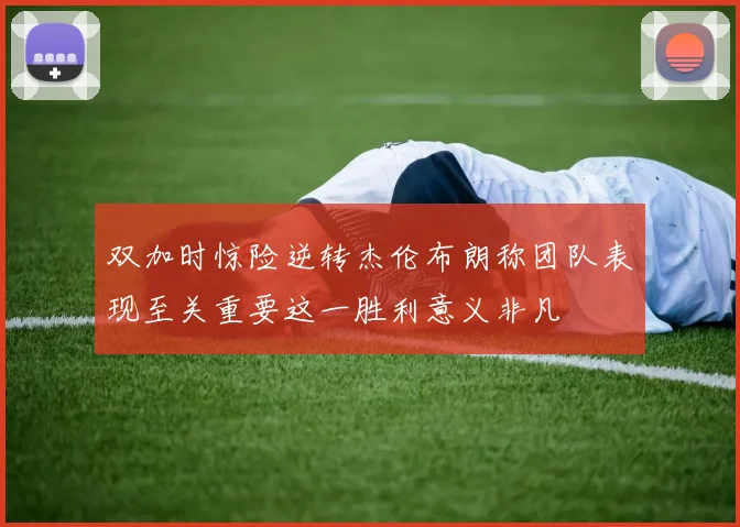 双加时惊险逆转杰伦布朗称团队表现至关重要这一胜利意义非凡