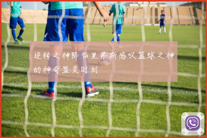 逆转之神降临里弗斯感叹篮球之神的神奇显灵时刻