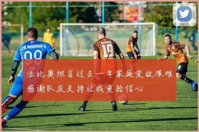 法比奥坦言过去一年家庭变故艰难感谢队友支持让我重拾信心