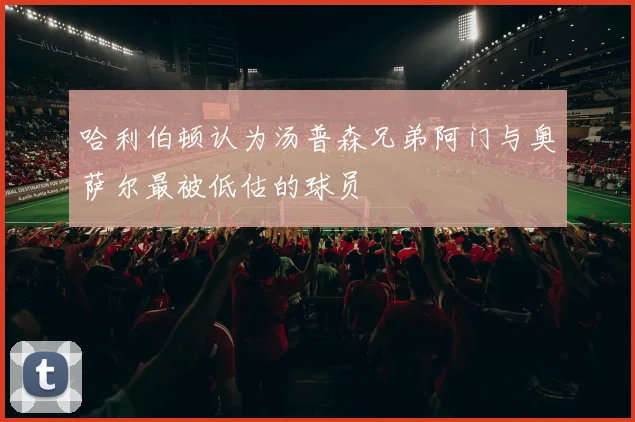 哈利伯顿认为汤普森兄弟阿门与奥萨尔最被低估的球员