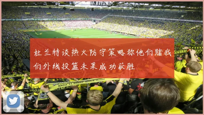 杜兰特谈热火防守策略称他们赌我们外线投篮未果成功获胜