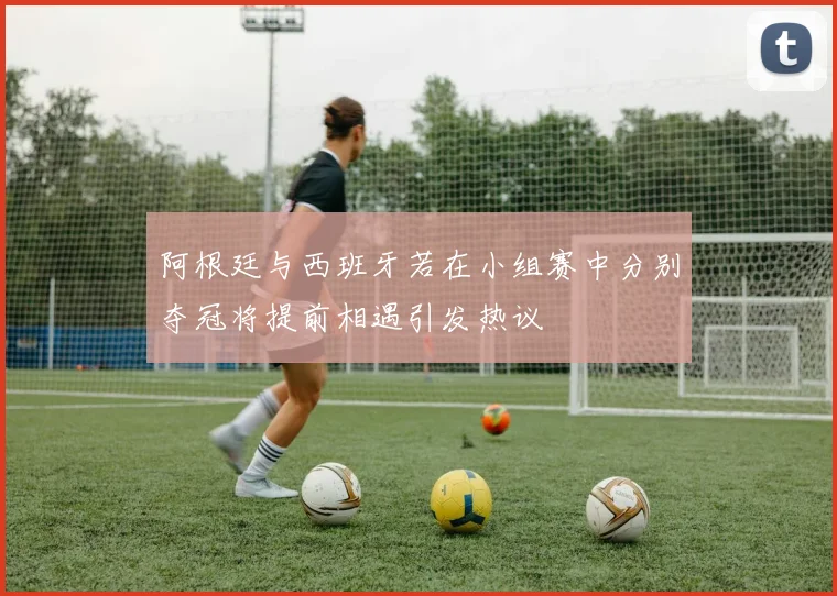 阿根廷与西班牙若在小组赛中分别夺冠将提前相遇引发热议