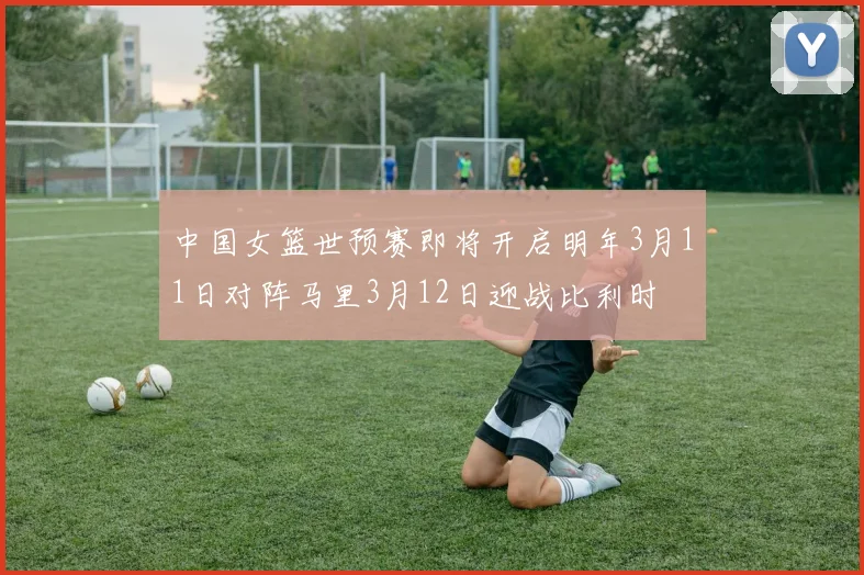中国女篮世预赛即将开启明年3月11日对阵马里3月12日迎战比利时