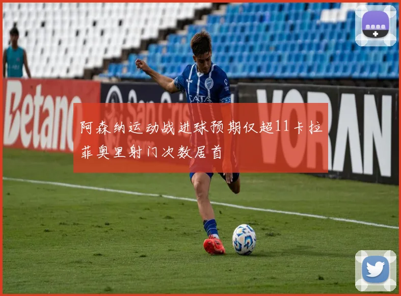 阿森纳运动战进球预期仅超11卡拉菲奥里射门次数居首