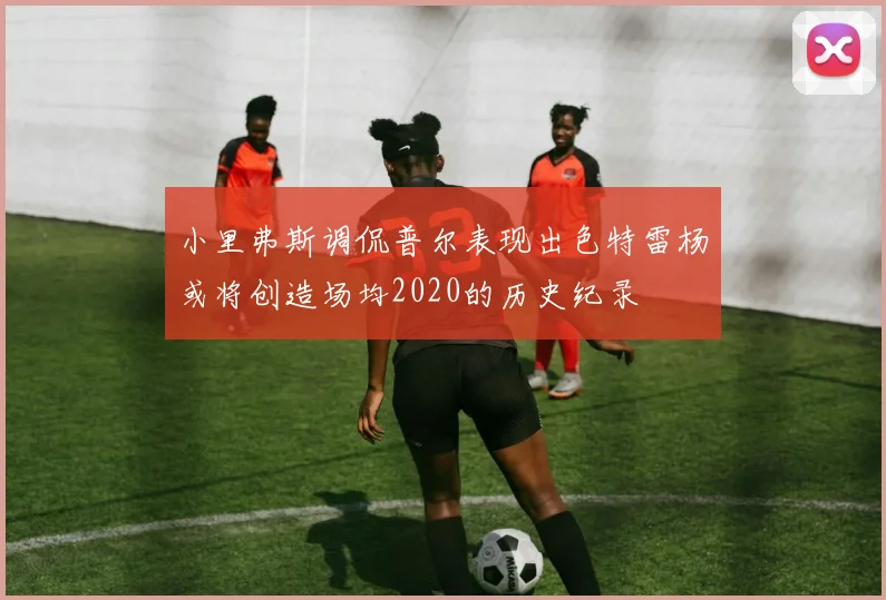 小里弗斯调侃普尔表现出色特雷杨或将创造场均2020的历史纪录
