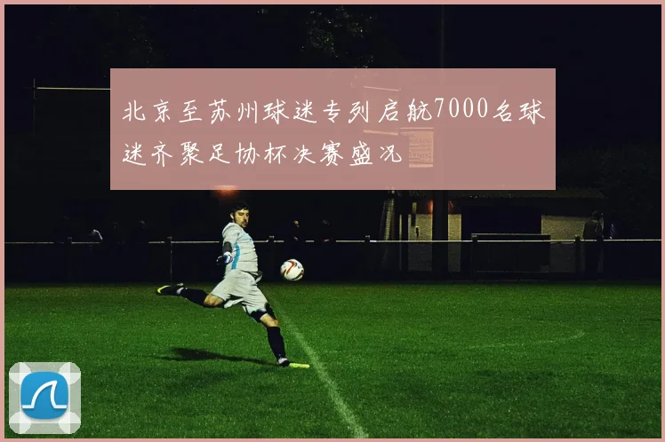 北京至苏州球迷专列启航7000名球迷齐聚足协杯决赛盛况