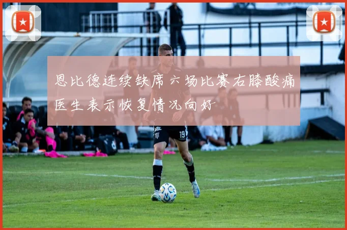 恩比德连续缺席六场比赛右膝酸痛医生表示恢复情况向好