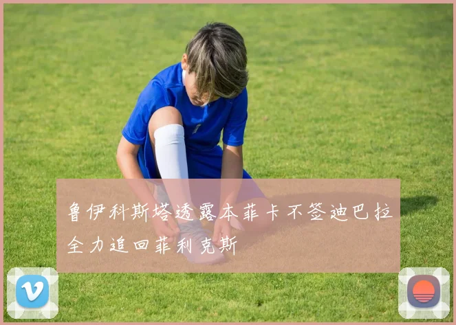 鲁伊科斯塔透露本菲卡不签迪巴拉全力追回菲利克斯