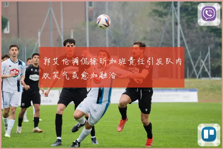 郭艾伦调侃徐昕加班责任引发队内欢笑气氛愈加融洽