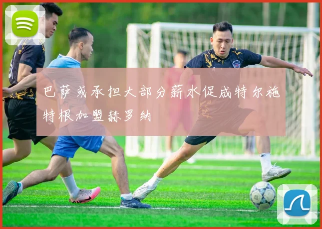 巴萨或承担大部分薪水促成特尔施特根加盟赫罗纳